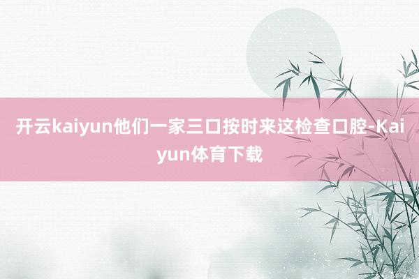 开云kaiyun他们一家三口按时来这检查口腔-Kaiyun体育下载