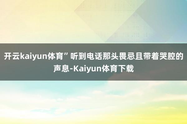开云kaiyun体育”听到电话那头畏忌且带着哭腔的声息-Kaiyun体育下载