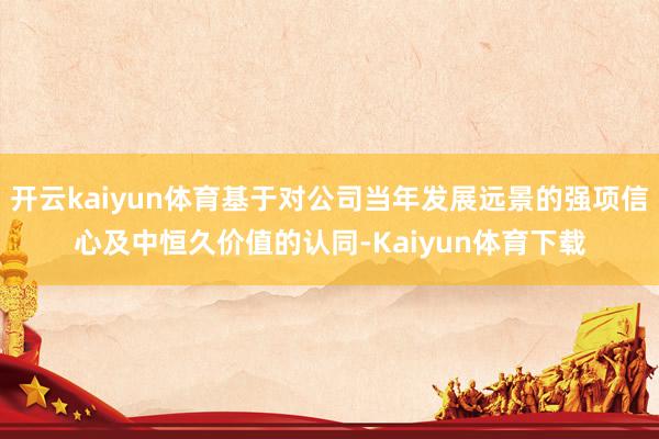 开云kaiyun体育基于对公司当年发展远景的强项信心及中恒久价值的认同-Kaiyun体育下载