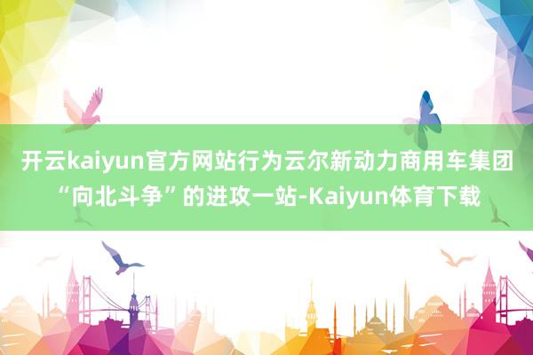 开云kaiyun官方网站　　行为云尔新动力商用车集团“向北斗争”的进攻一站-Kaiyun体育下载