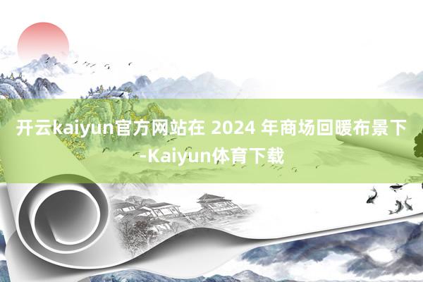 开云kaiyun官方网站　　在 2024 年商场回暖布景下-Kaiyun体育下载