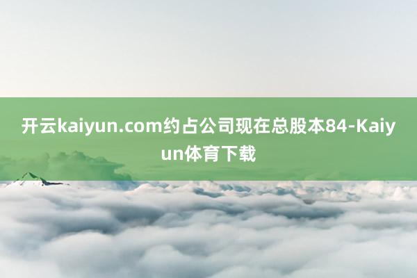 开云kaiyun.com约占公司现在总股本84-Kaiyun体育下载