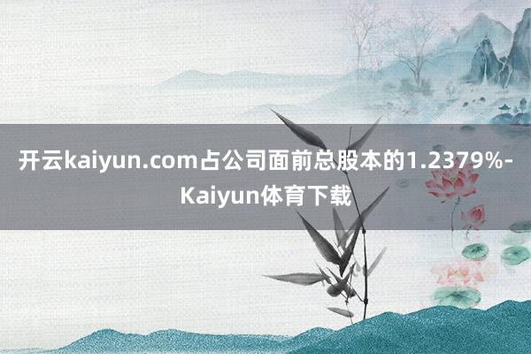 开云kaiyun.com占公司面前总股本的1.2379%-Kaiyun体育下载