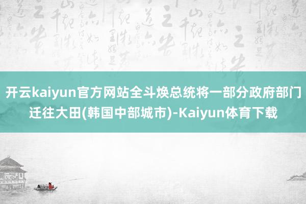 开云kaiyun官方网站全斗焕总统将一部分政府部门迁往大田(韩国中部城市)-Kaiyun体育下载