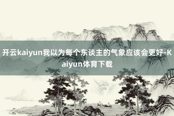 开云kaiyun我以为每个东谈主的气象应该会更好-Kaiyun体育下载
