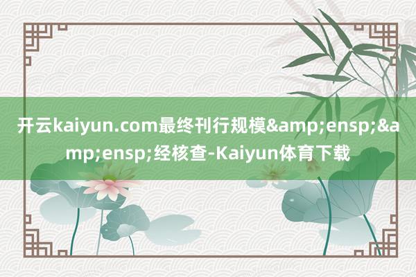 开云kaiyun.com最终刊行规模&ensp;&ensp;经核查-Kaiyun体育下载