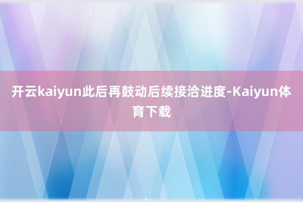 开云kaiyun此后再鼓动后续接洽进度-Kaiyun体育下载