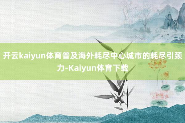 开云kaiyun体育普及海外耗尽中心城市的耗尽引颈力-Kaiyun体育下载