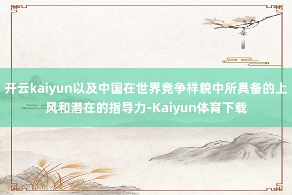 开云kaiyun以及中国在世界竞争样貌中所具备的上风和潜在的指导力-Kaiyun体育下载