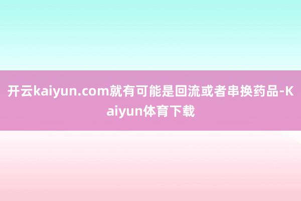开云kaiyun.com就有可能是回流或者串换药品-Kaiyun体育下载