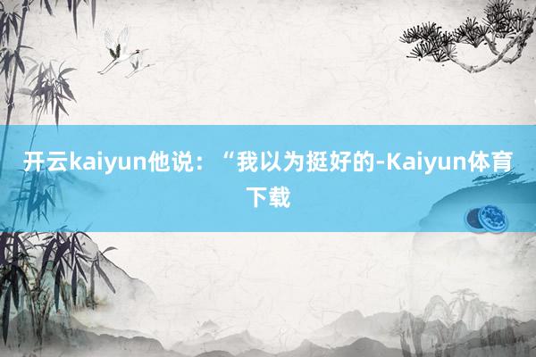 开云kaiyun他说：“我以为挺好的-Kaiyun体育下载