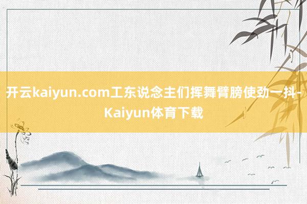 开云kaiyun.com工东说念主们挥舞臂膀使劲一抖-Kaiyun体育下载