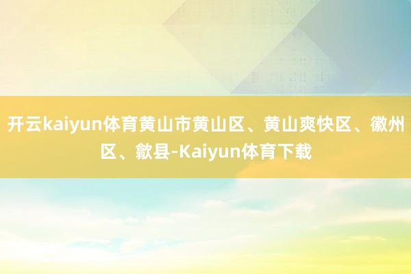开云kaiyun体育黄山市黄山区、黄山爽快区、徽州区、歙县-Kaiyun体育下载