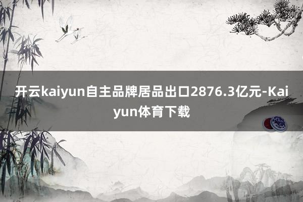 开云kaiyun自主品牌居品出口2876.3亿元-Kaiyun体育下载