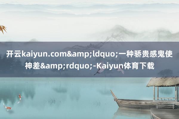 开云kaiyun.com&ldquo;一种骄贵感鬼使神差&rdquo;-Kaiyun体育下载