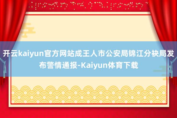 开云kaiyun官方网站成王人市公安局锦江分袂局发布警情通报-Kaiyun体育下载