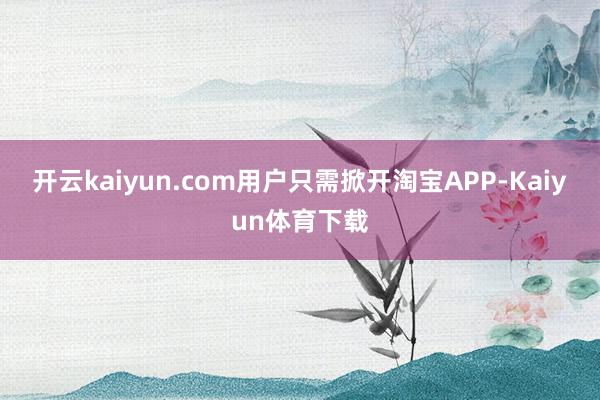 开云kaiyun.com用户只需掀开淘宝APP-Kaiyun体育下载