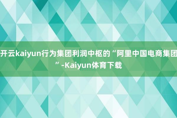 开云kaiyun行为集团利润中枢的“阿里中国电商集团”-Kaiyun体育下载