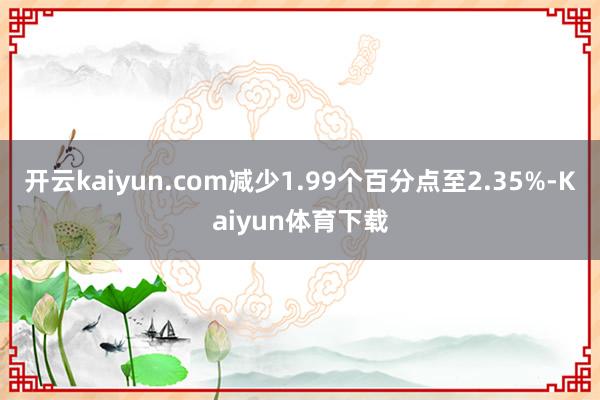开云kaiyun.com减少1.99个百分点至2.35%-Kaiyun体育下载