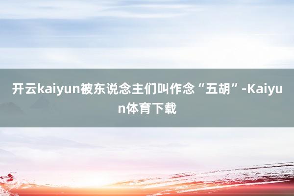 开云kaiyun被东说念主们叫作念“五胡”-Kaiyun体育下载