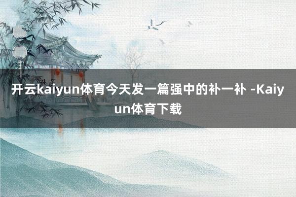 开云kaiyun体育今天发一篇强中的补一补 -Kaiyun体育下载