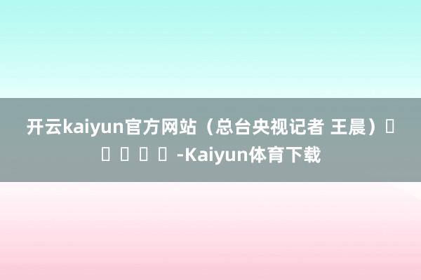 开云kaiyun官方网站　　（总台央视记者 王晨）　　					-Kaiyun体育下载