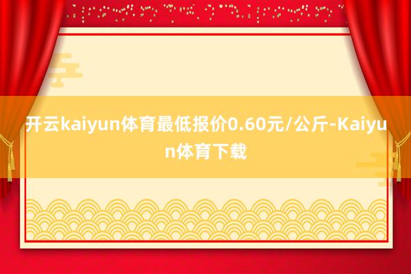 开云kaiyun体育最低报价0.60元/公斤-Kaiyun体育下载