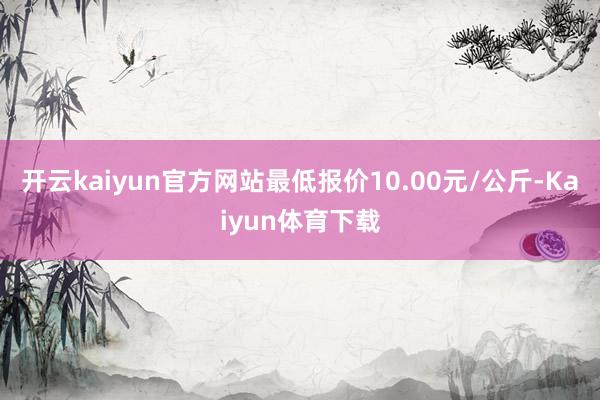开云kaiyun官方网站最低报价10.00元/公斤-Kaiyun体育下载