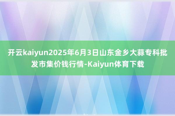 开云kaiyun2025年6月3日山东金乡大蒜专科批发市集价钱行情-Kaiyun体育下载