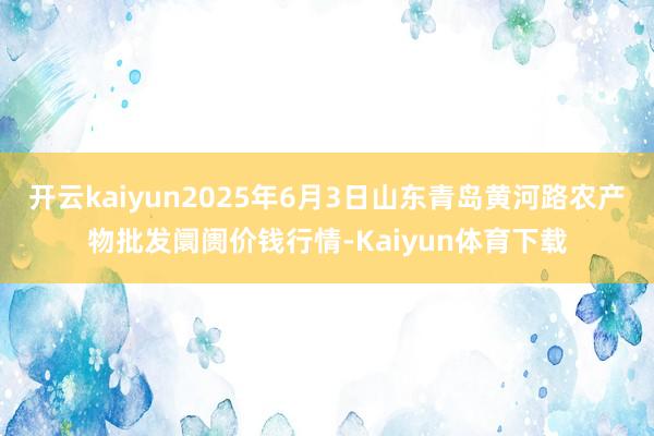 开云kaiyun2025年6月3日山东青岛黄河路农产物批发阛阓价钱行情-Kaiyun体育下载