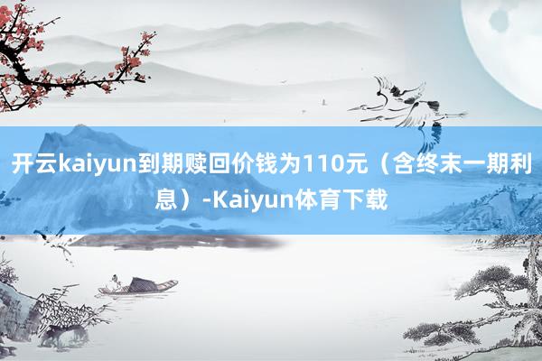 开云kaiyun到期赎回价钱为110元（含终末一期利息）-Kaiyun体育下载