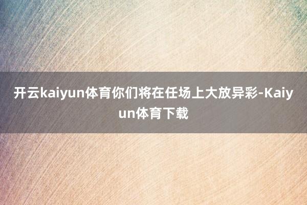 开云kaiyun体育你们将在任场上大放异彩-Kaiyun体育下载