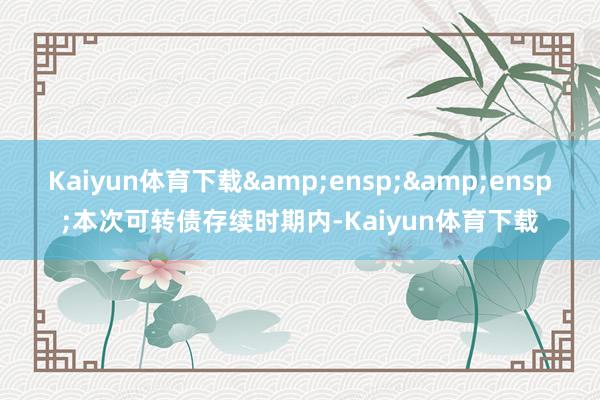 Kaiyun体育下载  本次可转债存续时期内-Kaiyun体育下载