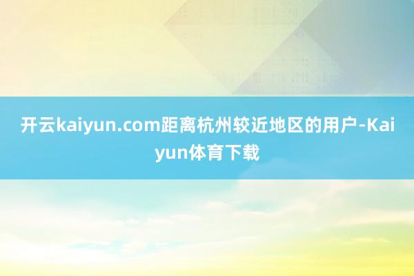 开云kaiyun.com距离杭州较近地区的用户-Kaiyun体育下载