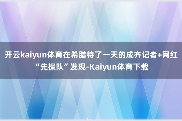 开云kaiyun体育在希腊待了一天的成齐记者+网红“先探队”发现-Kaiyun体育下载