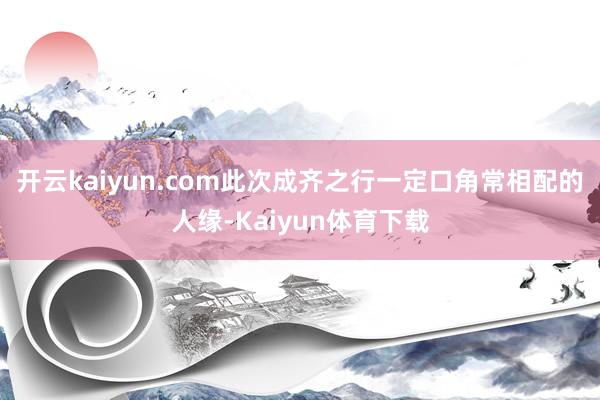开云kaiyun.com此次成齐之行一定口角常相配的人缘-Kaiyun体育下载