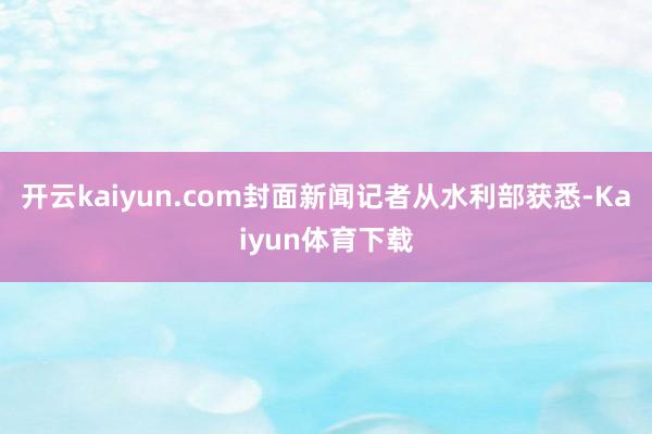 开云kaiyun.com封面新闻记者从水利部获悉-Kaiyun体育下载
