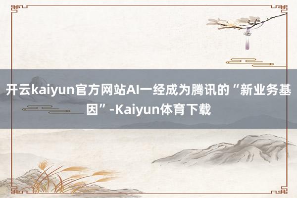 开云kaiyun官方网站AI一经成为腾讯的“新业务基因”-Kaiyun体育下载