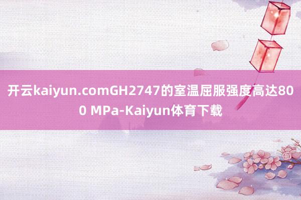 开云kaiyun.comGH2747的室温屈服强度高达800 MPa-Kaiyun体育下载