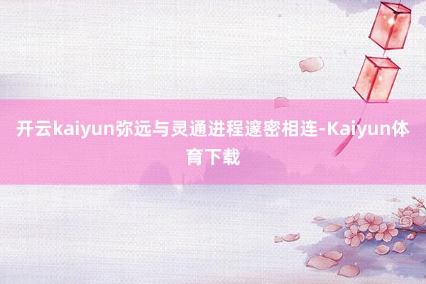 开云kaiyun弥远与灵通进程邃密相连-Kaiyun体育下载