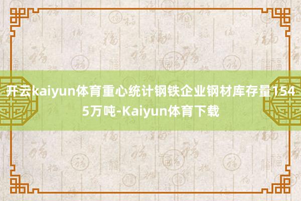 开云kaiyun体育重心统计钢铁企业钢材库存量1545万吨-Kaiyun体育下载