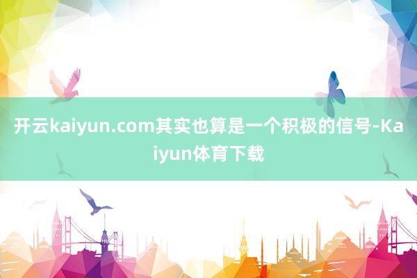 开云kaiyun.com其实也算是一个积极的信号-Kaiyun体育下载