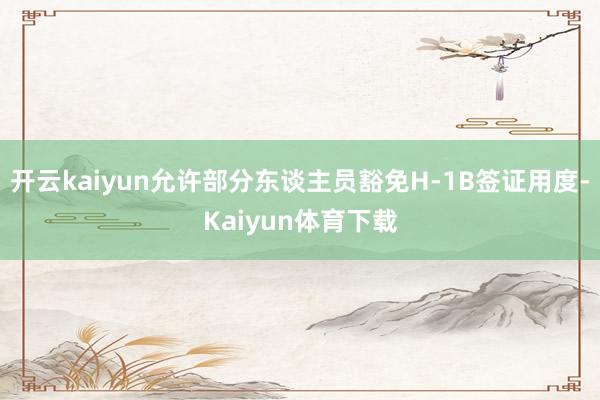 开云kaiyun允许部分东谈主员豁免H-1B签证用度-Kaiyun体育下载