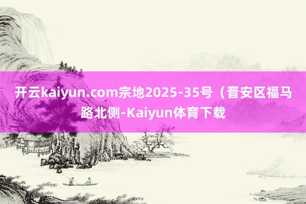 开云kaiyun.com宗地2025-35号（晋安区福马路北侧-Kaiyun体育下载