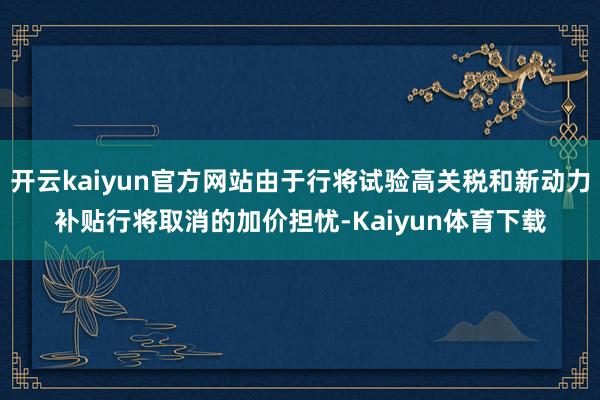开云kaiyun官方网站由于行将试验高关税和新动力补贴行将取消的加价担忧-Kaiyun体育下载