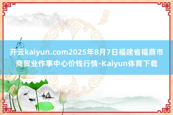 开云kaiyun.com2025年8月7日福建省福鼎市商贸业作事中心价钱行情-Kaiyun体育下载