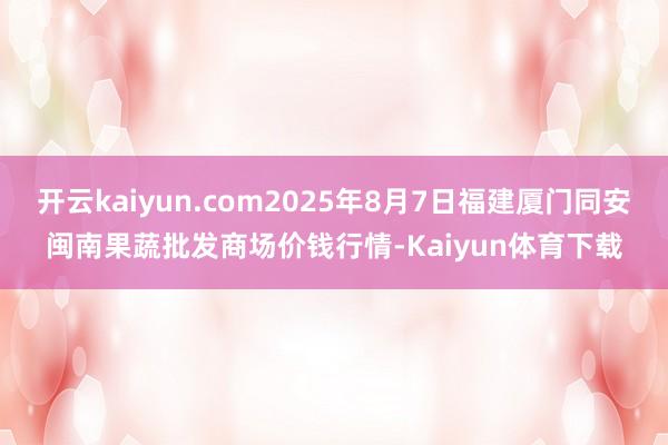 开云kaiyun.com2025年8月7日福建厦门同安闽南果蔬批发商场价钱行情-Kaiyun体育下载
