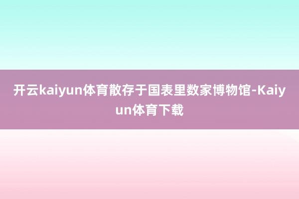 开云kaiyun体育散存于国表里数家博物馆-Kaiyun体育下载