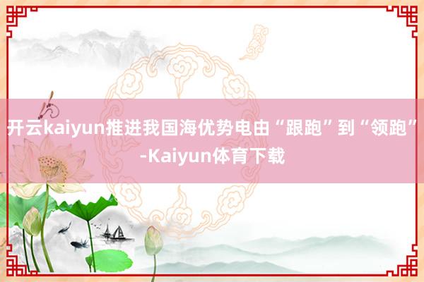 开云kaiyun推进我国海优势电由“跟跑”到“领跑”-Kaiyun体育下载