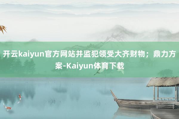 开云kaiyun官方网站并监犯领受大齐财物；鼎力方案-Kaiyun体育下载